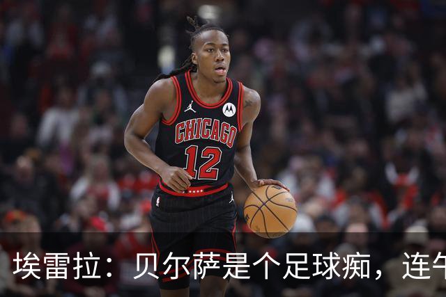 埃雷拉：贝尔萨是个足球痴，连午睡都要叫醒我研究对手